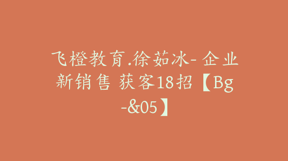 飞橙教育.徐茹冰- 企业新销售 获客18招【Bg-&05】