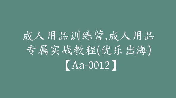 成人用品训练营,成人用品专属实战教程(优乐出海)【Aa-0012】