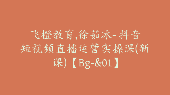 飞橙教育,徐茹冰- 抖音短视频直播运营实操课(新课)【Bg-&01】