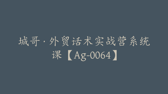 城哥·外贸话术实战营系统课【Ag-0064】