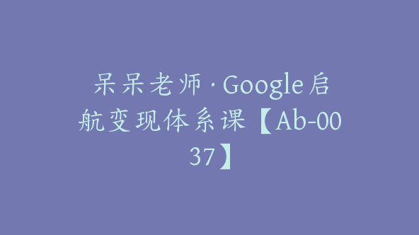 呆呆老师·Google启航变现体系课【Ab-0037】