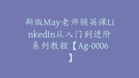 新版May老师领英课LinkedIn从入门到进阶系列教程【Ag-0006】