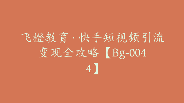 飞橙教育·快手短视频引流变现全攻略【Bg-0044】