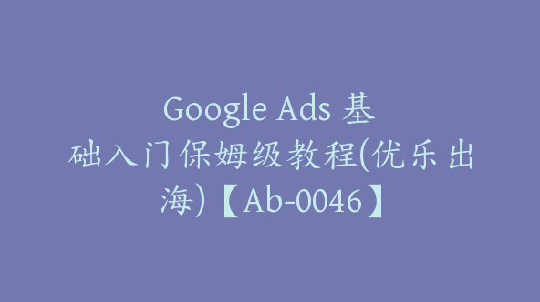 Google Ads 基础入门保姆级教程(优乐出海)【Ab-0046】