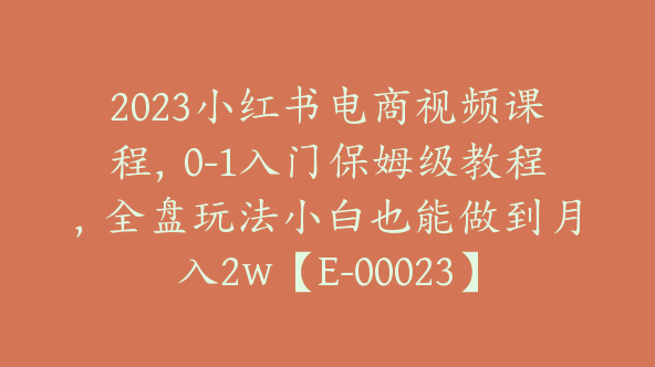 2023小红书电商视频课程，0-1入门保姆级教程，全盘玩法小白也能做到月入2w【E-00023】