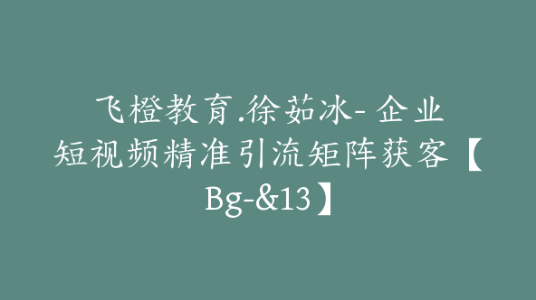 飞橙教育.徐茹冰- 企业短视频精准引流矩阵获客【Bg-&13】