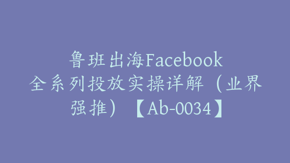 鲁班出海Facebook全系列投放实操详解（业界强推）【Ab-0034】