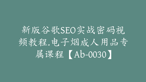 新版谷歌SEO实战密码视频教程.电子烟成人用品专属课程【Ab-0030】