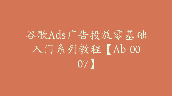 谷歌Ads广告投放零基础入门系列教程【Ab-0007】