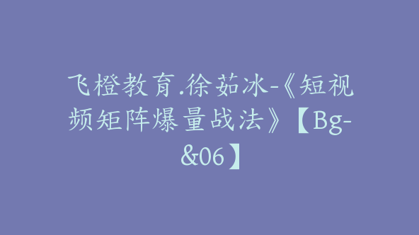 飞橙教育.徐茹冰-《短视频矩阵爆量战法》【Bg-&06】