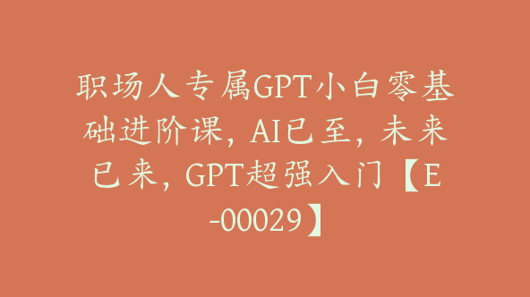 职场人专属GPT小白零基础进阶课，AI已至，未来已来，GPT超强入门【E-00029】