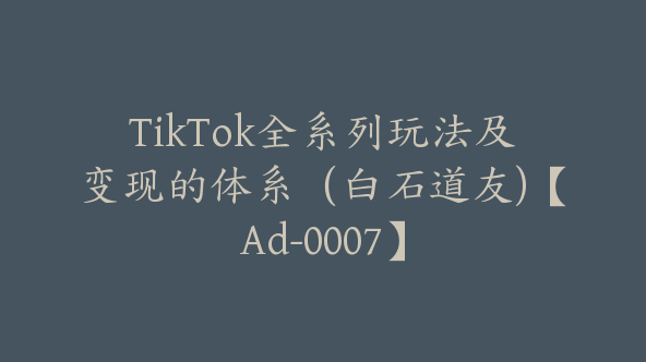 TikTok全系列玩法及变现的体系（白石道友)【Ad-0007】