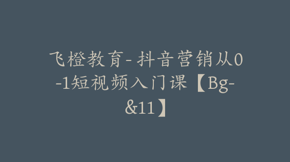 飞橙教育- 抖音营销从0-1短视频入门课【Bg-&11】