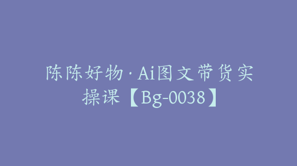 陈陈好物·Ai图文带货实操课【Bg-0038】