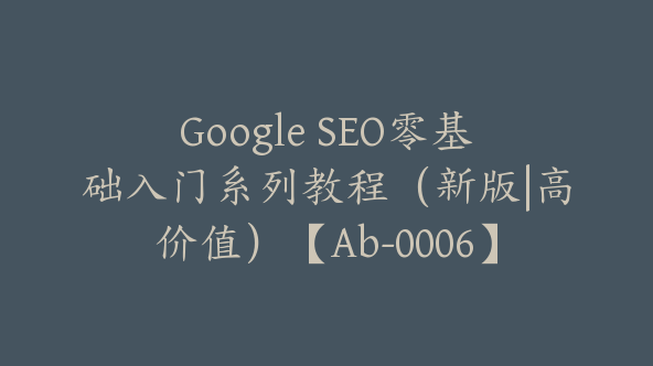 Google SEO零基础入门系列教程（新版|高价值）【Ab-0006】