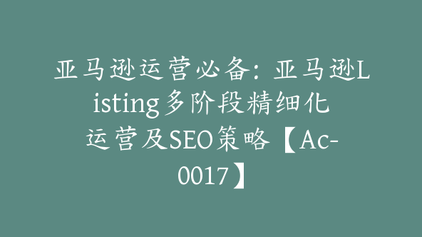 亚马逊运营必备：亚马逊Listing多阶段精细化运营及SEO策略【Ac-0017】