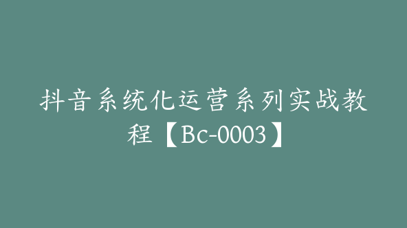 抖音系统化运营系列实战教程【Bc-0003】