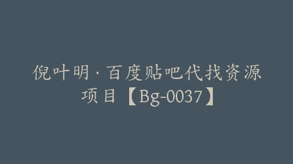 倪叶明·百度贴吧代找资源项目【Bg-0037】