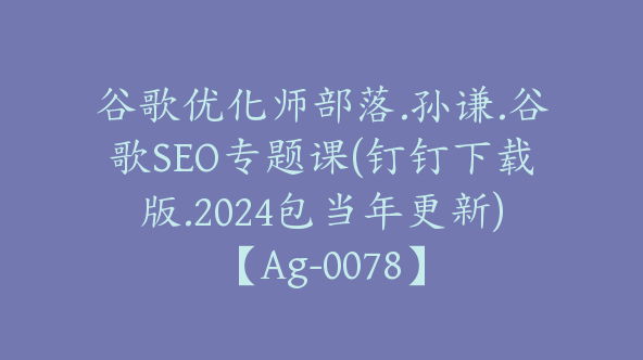 谷歌优化师部落.孙谦.谷歌SEO专题课(钉钉下载版.2024包当年更新)【Ag-0078】