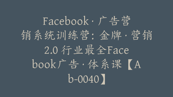 Facebook·广告营销系统训练营：金牌·营销2.0 行业最全Facebook广告·体系课【Ab-0040】