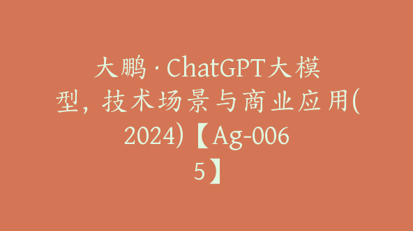 大鹏·ChatGPT大模型，技术场景与商业应用(2024)【Ag-0065】