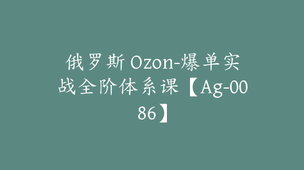 俄罗斯 Ozon-爆单实战全阶体系课【Ag-0086】