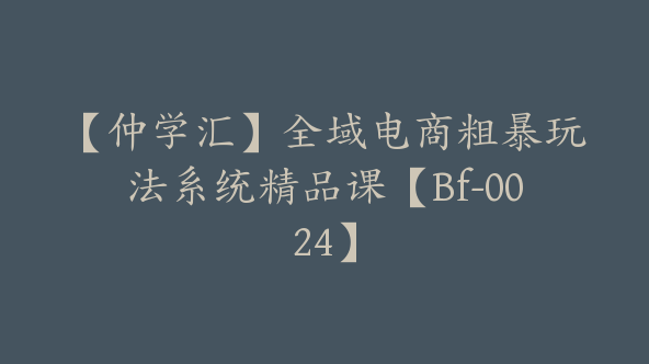 【仲学汇】全域电商粗暴玩法系统精品课【Bf-0024】