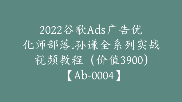 2022谷歌Ads广告优化师部落.孙谦全系列实战视频教程（价值3900）【Ab-0004】