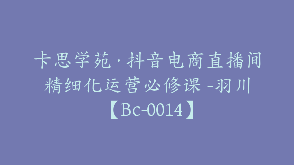 卡思学苑·抖音电商直播间精细化运营必修课 -羽川【Bc-0014】