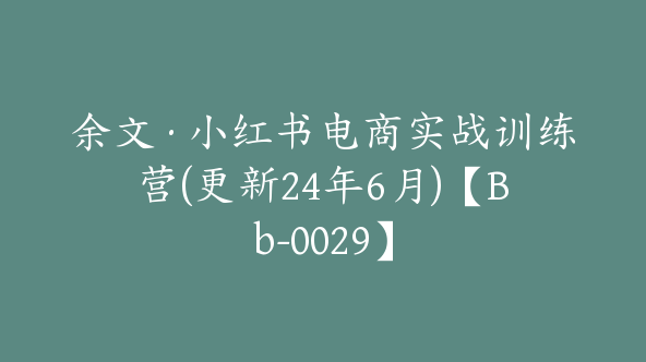 余文·小红书电商实战训练营(更新24年6月)【Bb-0029】