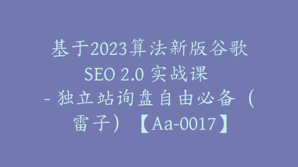 基于2023算法新版谷歌SEO 2.0 实战课 – 独立站询盘自由必备（雷子）【Aa-0017】