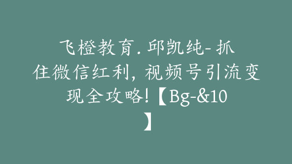 飞橙教育. 邱凯纯- 抓住微信红利，视频号引流变现全攻略!【Bg-&10】