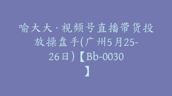 喻大大·视频号直播带货投放操盘手(广州5月25-26日)【Bb-0030】