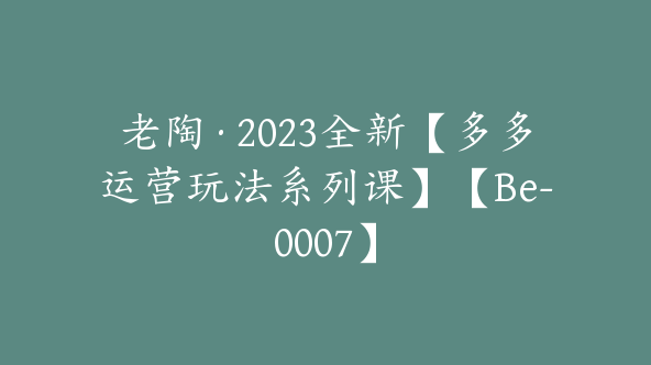 老陶·2023全新【多多运营玩法系列课】【Be-0007】