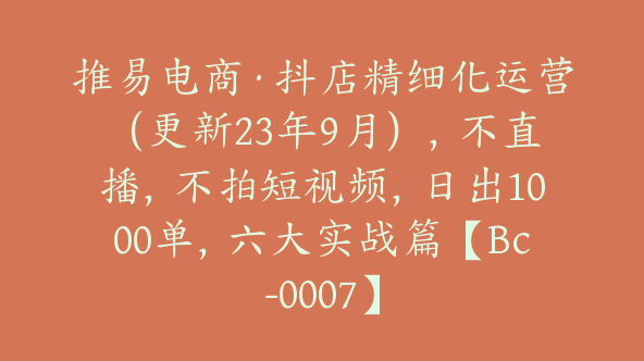 推易电商·抖店精细化运营（更新23年9月），不直播，不拍短视频，日出1000单，六大实战篇【Bc-0007】