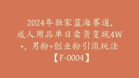 2024年独家蓝海赛道,成人用品单日卖货变现4W+，男粉+创业粉引流玩法【F-0004】