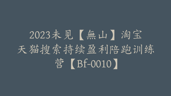 2023未见【無山】淘宝天猫搜索持续盈利陪跑训练营【Bf-0010】