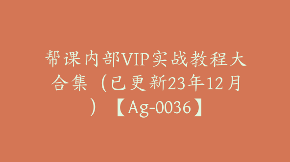 帮课内部VIP实战教程大合集（已更新23年12月）【Ag-0036】