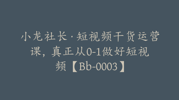 小龙社长·短视频干货运营课，真正从0-1做好短视频【Bb-0003】