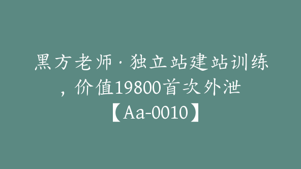 黑方老师·独立站建站训练，价值19800首次外泄【Aa-0010】