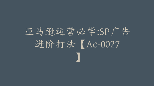 亚马逊运营必学:SP广告进阶打法【Ac-0027】