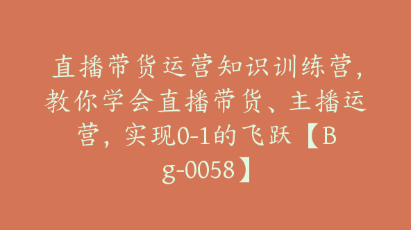 直播带货运营知识训练营，教你学会直播带货、主播运营，实现0-1的飞跃【Bg-0058】