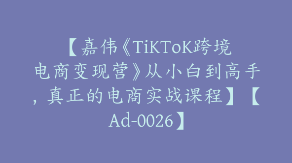 【嘉伟《TiKToK跨境电商变现营》从小白到高手，真正的电商实战课程】【Ad-0026】