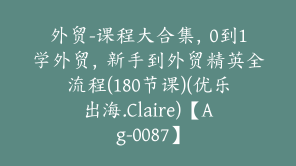 外贸-课程大合集，0到1学外贸，新手到外贸精英全流程(180节课)(优乐出海.Claire)【Ag-0087】