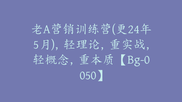 老A营销训练营(更24年5月)，轻理论，重实战，轻概念，重本质【Bg-0050】