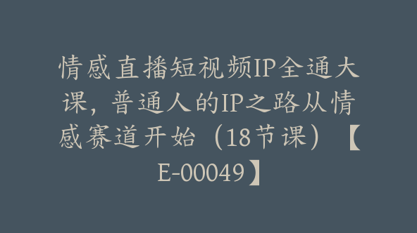 情感直播短视频IP全通大课，普通人的IP之路从情感赛道开始（18节课）【E-00049】