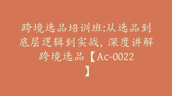 跨境选品培训班:从选品到底层逻辑到实战，深度讲解跨境选品【Ac-0022】