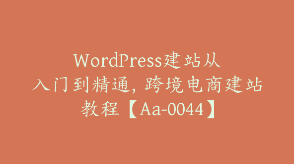 WordPress建站从入门到精通，跨境电商建站教程【Aa-0044】