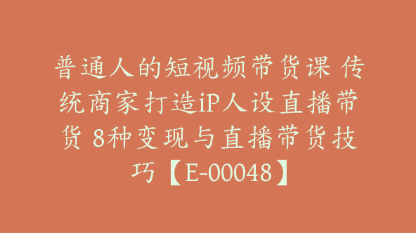 普通人的短视频带货课 传统商家打造iP人设直播带货 8种变现与直播带货技巧【E-00048】