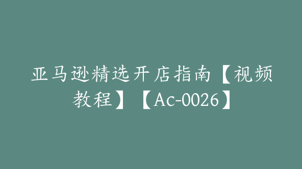 亚马逊精选开店指南【视频教程】【Ac-0026】